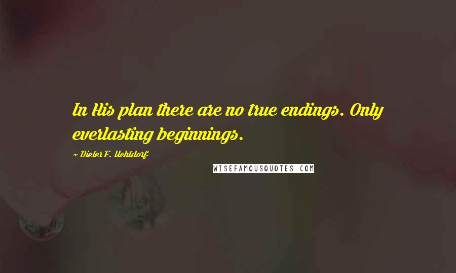 Dieter F. Uchtdorf Quotes: In His plan there are no true endings. Only everlasting beginnings.