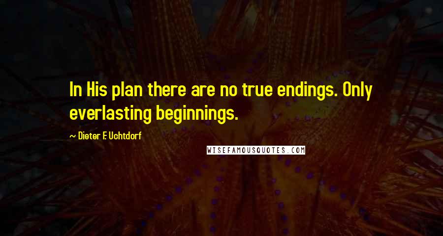 Dieter F. Uchtdorf Quotes: In His plan there are no true endings. Only everlasting beginnings.