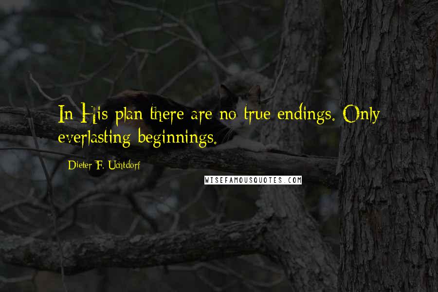 Dieter F. Uchtdorf Quotes: In His plan there are no true endings. Only everlasting beginnings.