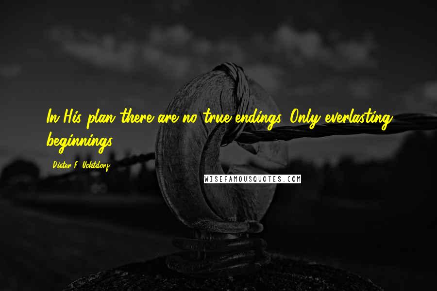 Dieter F. Uchtdorf Quotes: In His plan there are no true endings. Only everlasting beginnings.