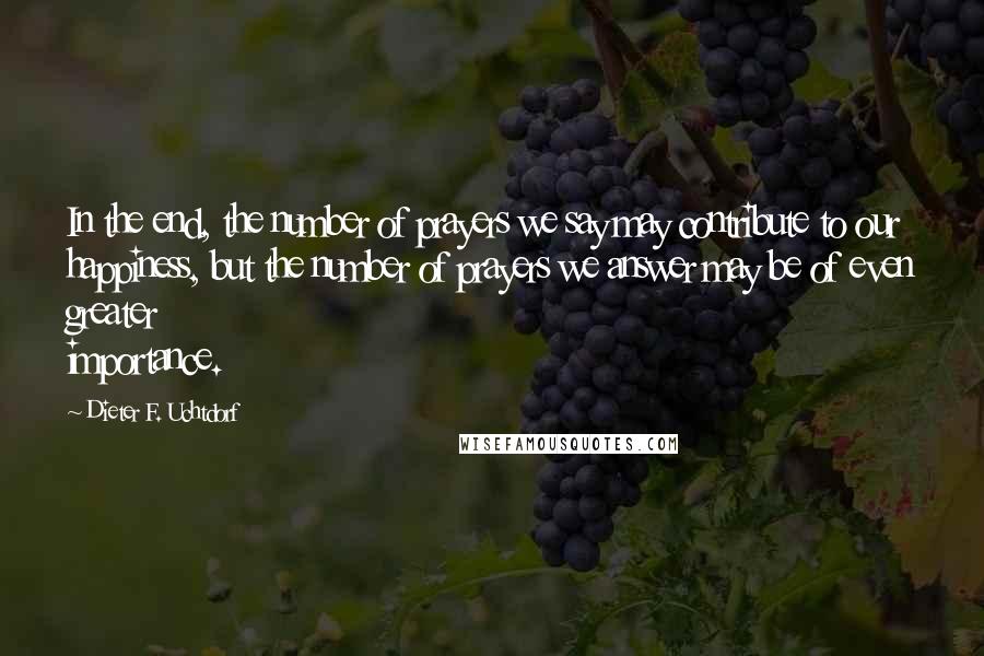 Dieter F. Uchtdorf Quotes: In the end, the number of prayers we say may contribute to our happiness, but the number of prayers we answer may be of even greater importance.