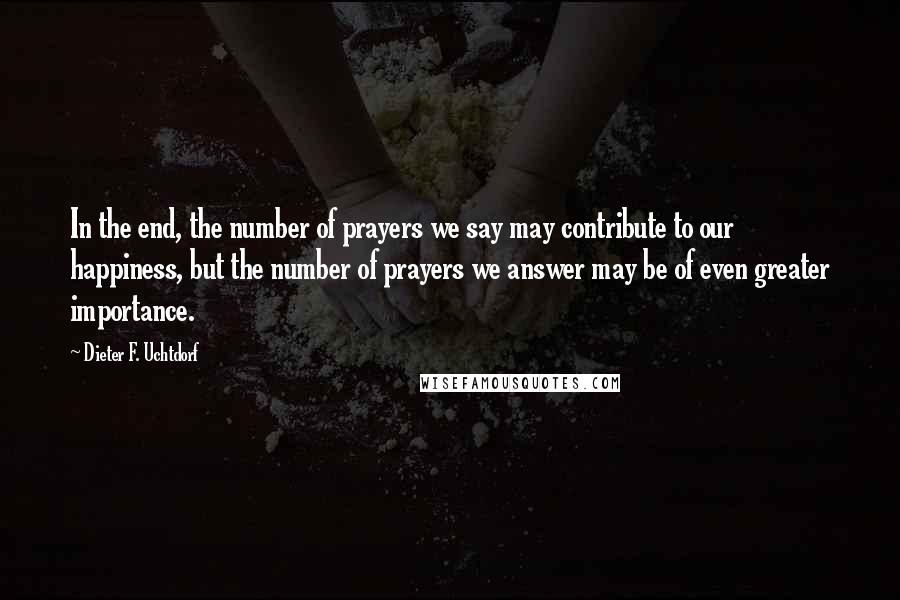 Dieter F. Uchtdorf Quotes: In the end, the number of prayers we say may contribute to our happiness, but the number of prayers we answer may be of even greater importance.
