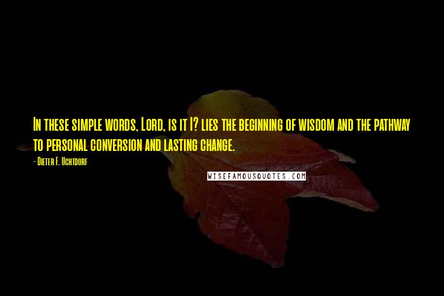 Dieter F. Uchtdorf Quotes: In these simple words, Lord, is it I? lies the beginning of wisdom and the pathway to personal conversion and lasting change.