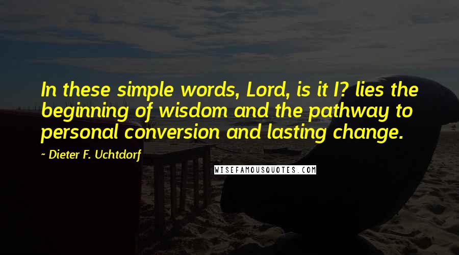 Dieter F. Uchtdorf Quotes: In these simple words, Lord, is it I? lies the beginning of wisdom and the pathway to personal conversion and lasting change.