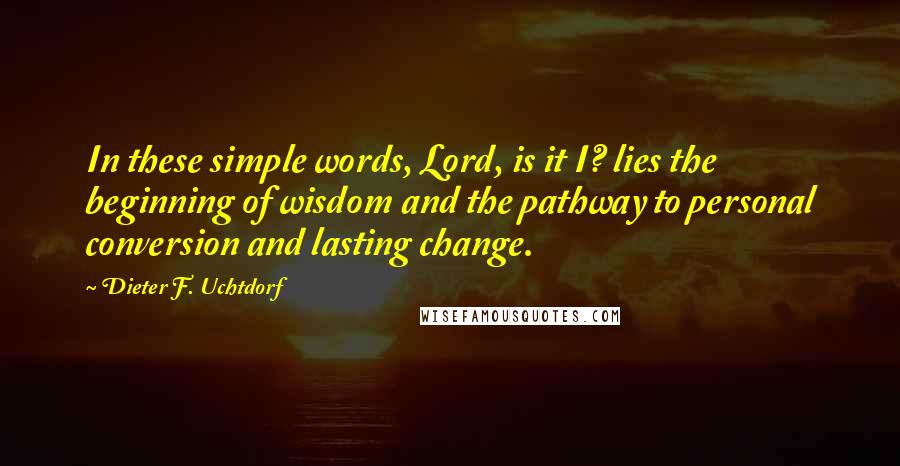 Dieter F. Uchtdorf Quotes: In these simple words, Lord, is it I? lies the beginning of wisdom and the pathway to personal conversion and lasting change.