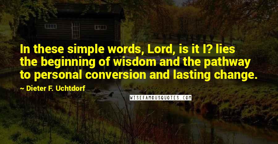 Dieter F. Uchtdorf Quotes: In these simple words, Lord, is it I? lies the beginning of wisdom and the pathway to personal conversion and lasting change.