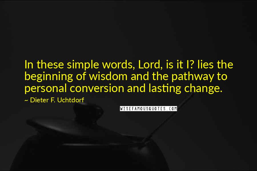 Dieter F. Uchtdorf Quotes: In these simple words, Lord, is it I? lies the beginning of wisdom and the pathway to personal conversion and lasting change.