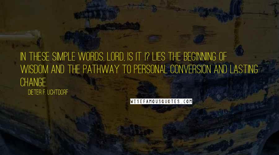 Dieter F. Uchtdorf Quotes: In these simple words, Lord, is it I? lies the beginning of wisdom and the pathway to personal conversion and lasting change.