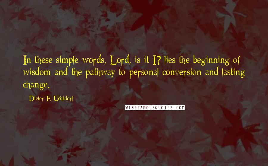 Dieter F. Uchtdorf Quotes: In these simple words, Lord, is it I? lies the beginning of wisdom and the pathway to personal conversion and lasting change.