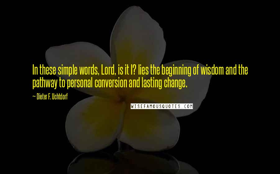 Dieter F. Uchtdorf Quotes: In these simple words, Lord, is it I? lies the beginning of wisdom and the pathway to personal conversion and lasting change.