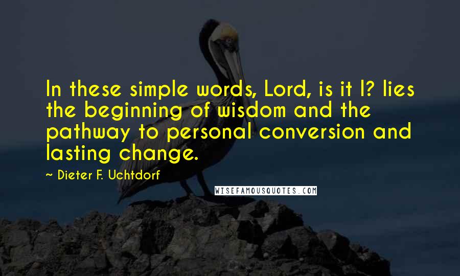 Dieter F. Uchtdorf Quotes: In these simple words, Lord, is it I? lies the beginning of wisdom and the pathway to personal conversion and lasting change.