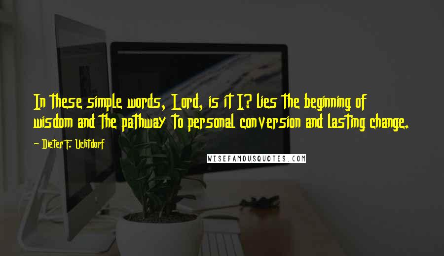 Dieter F. Uchtdorf Quotes: In these simple words, Lord, is it I? lies the beginning of wisdom and the pathway to personal conversion and lasting change.