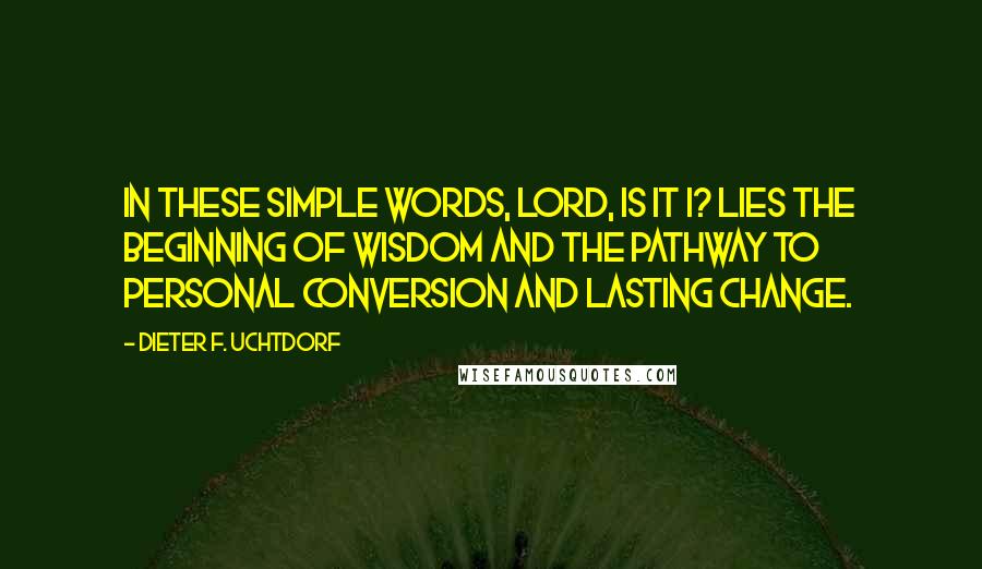 Dieter F. Uchtdorf Quotes: In these simple words, Lord, is it I? lies the beginning of wisdom and the pathway to personal conversion and lasting change.