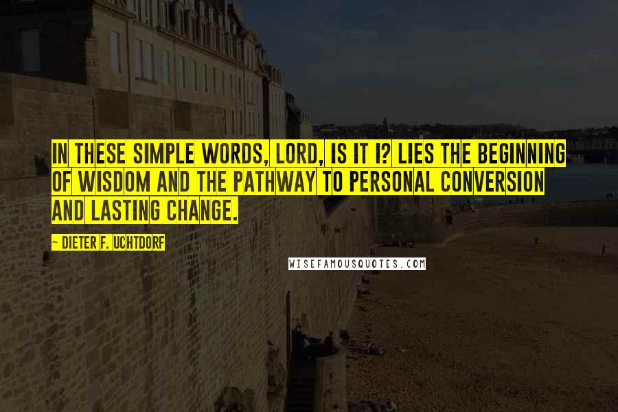 Dieter F. Uchtdorf Quotes: In these simple words, Lord, is it I? lies the beginning of wisdom and the pathway to personal conversion and lasting change.