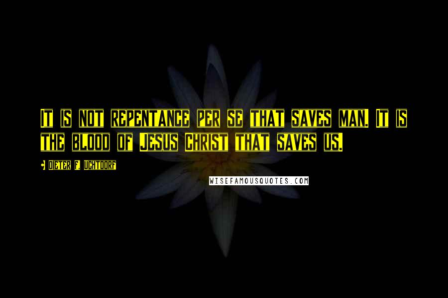 Dieter F. Uchtdorf Quotes: It is not repentance per se that saves man. It is the blood of Jesus Christ that saves us.