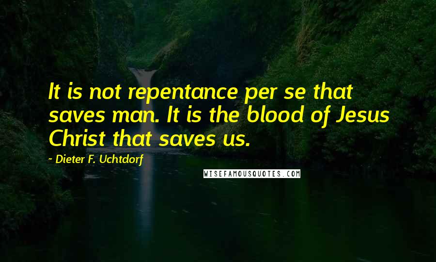 Dieter F. Uchtdorf Quotes: It is not repentance per se that saves man. It is the blood of Jesus Christ that saves us.
