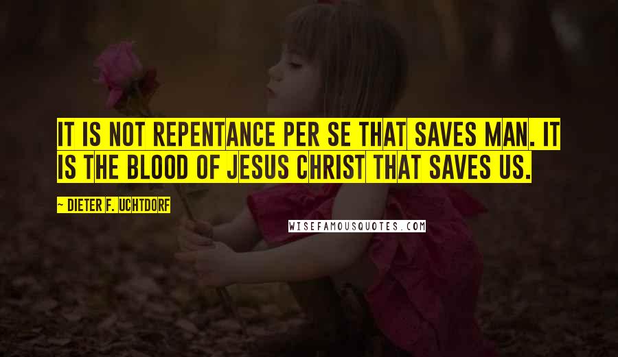 Dieter F. Uchtdorf Quotes: It is not repentance per se that saves man. It is the blood of Jesus Christ that saves us.
