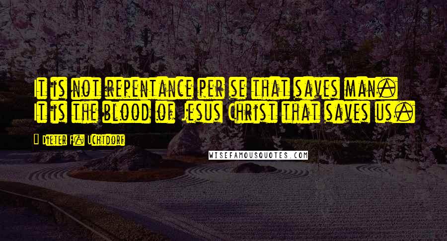 Dieter F. Uchtdorf Quotes: It is not repentance per se that saves man. It is the blood of Jesus Christ that saves us.
