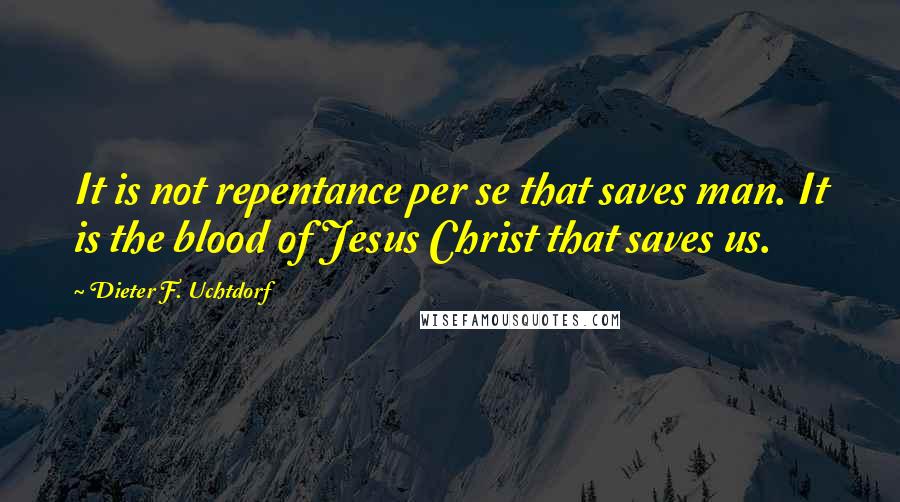 Dieter F. Uchtdorf Quotes: It is not repentance per se that saves man. It is the blood of Jesus Christ that saves us.