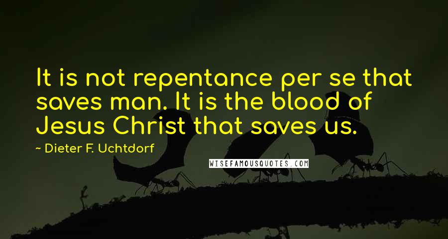Dieter F. Uchtdorf Quotes: It is not repentance per se that saves man. It is the blood of Jesus Christ that saves us.