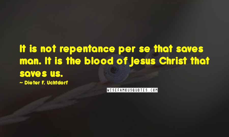 Dieter F. Uchtdorf Quotes: It is not repentance per se that saves man. It is the blood of Jesus Christ that saves us.