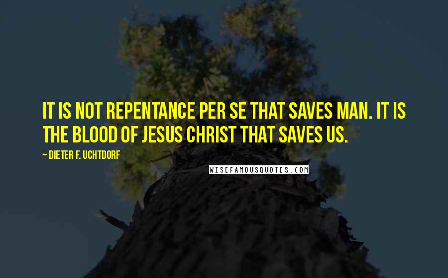 Dieter F. Uchtdorf Quotes: It is not repentance per se that saves man. It is the blood of Jesus Christ that saves us.