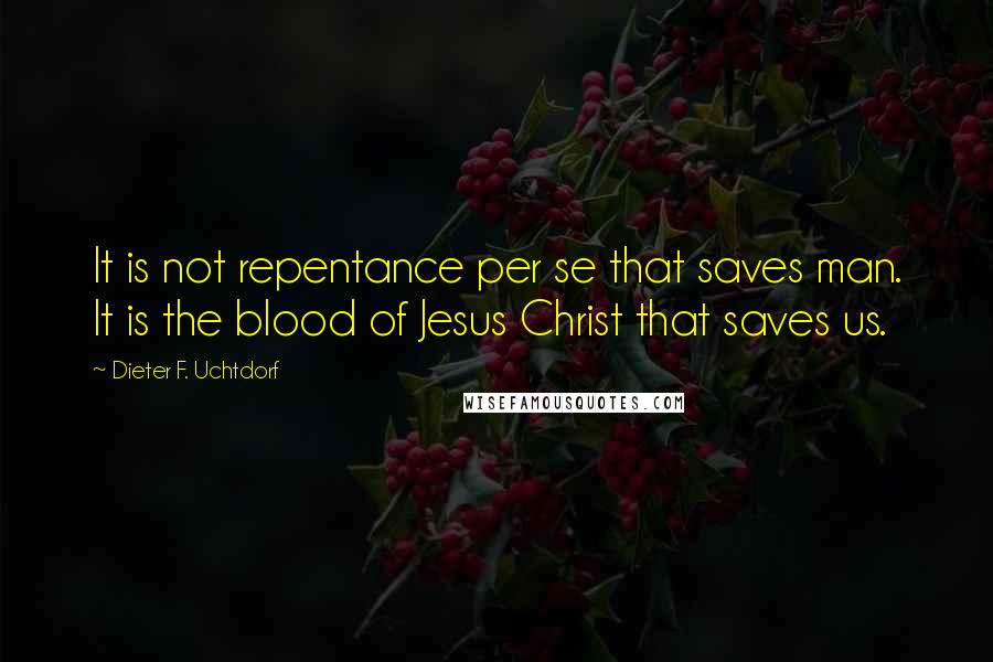 Dieter F. Uchtdorf Quotes: It is not repentance per se that saves man. It is the blood of Jesus Christ that saves us.