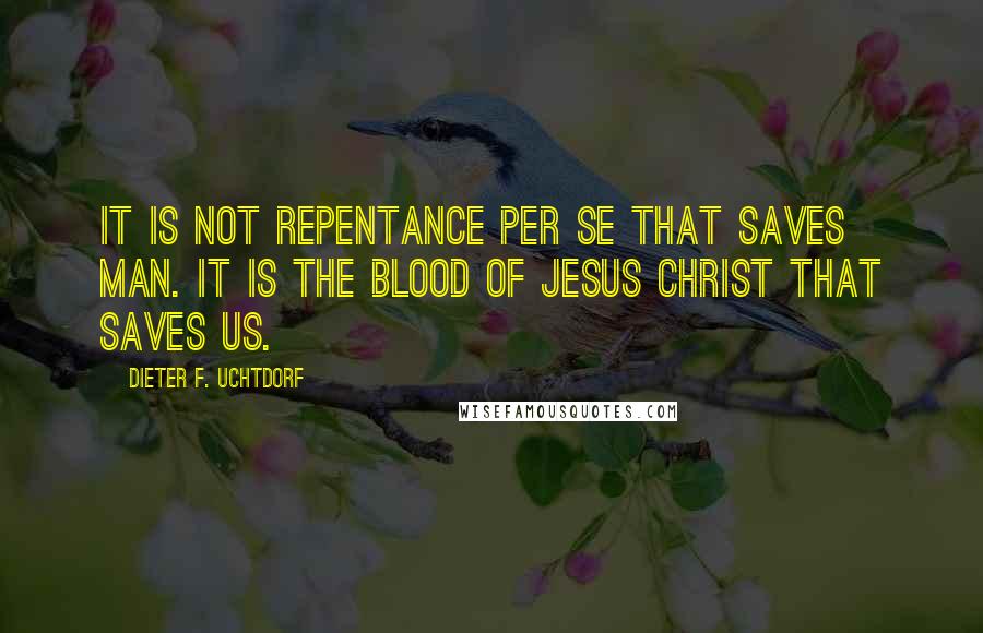 Dieter F. Uchtdorf Quotes: It is not repentance per se that saves man. It is the blood of Jesus Christ that saves us.