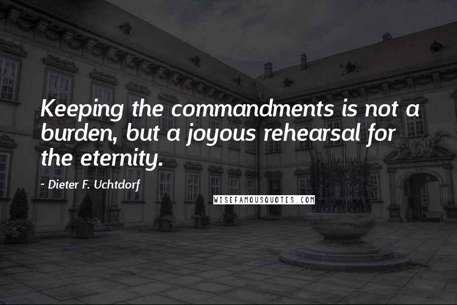 Dieter F. Uchtdorf Quotes: Keeping the commandments is not a burden, but a joyous rehearsal for the eternity.