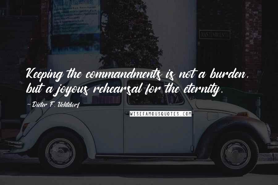 Dieter F. Uchtdorf Quotes: Keeping the commandments is not a burden, but a joyous rehearsal for the eternity.