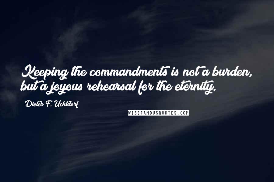 Dieter F. Uchtdorf Quotes: Keeping the commandments is not a burden, but a joyous rehearsal for the eternity.