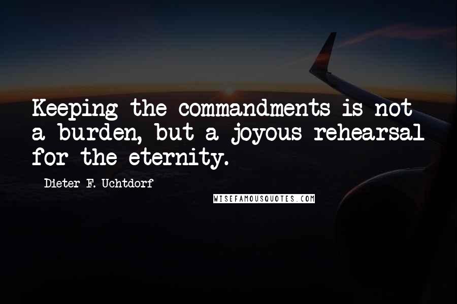 Dieter F. Uchtdorf Quotes: Keeping the commandments is not a burden, but a joyous rehearsal for the eternity.