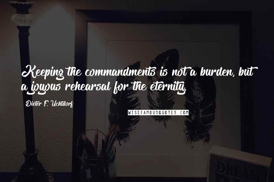 Dieter F. Uchtdorf Quotes: Keeping the commandments is not a burden, but a joyous rehearsal for the eternity.