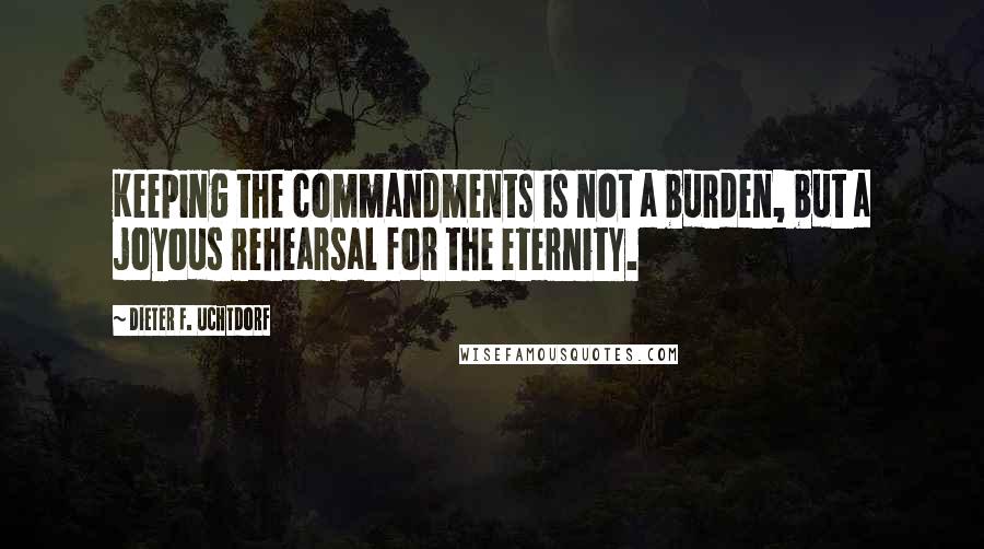Dieter F. Uchtdorf Quotes: Keeping the commandments is not a burden, but a joyous rehearsal for the eternity.