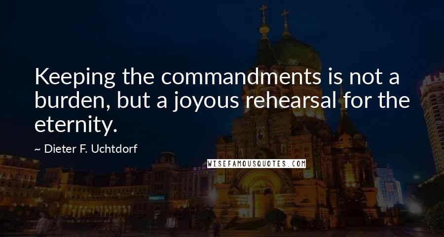 Dieter F. Uchtdorf Quotes: Keeping the commandments is not a burden, but a joyous rehearsal for the eternity.
