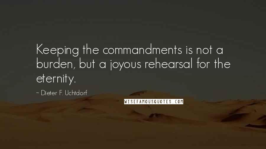 Dieter F. Uchtdorf Quotes: Keeping the commandments is not a burden, but a joyous rehearsal for the eternity.