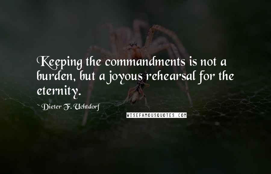 Dieter F. Uchtdorf Quotes: Keeping the commandments is not a burden, but a joyous rehearsal for the eternity.