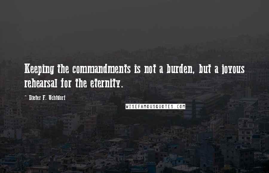 Dieter F. Uchtdorf Quotes: Keeping the commandments is not a burden, but a joyous rehearsal for the eternity.