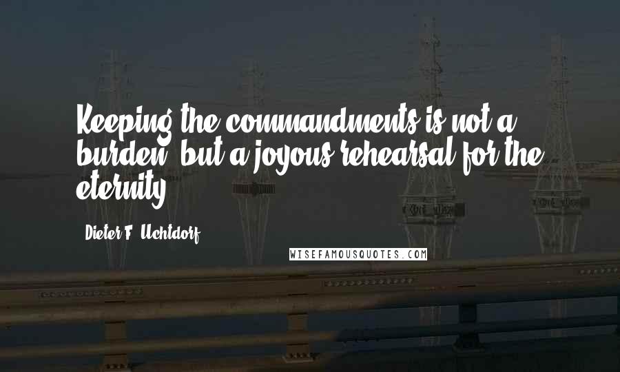 Dieter F. Uchtdorf Quotes: Keeping the commandments is not a burden, but a joyous rehearsal for the eternity.