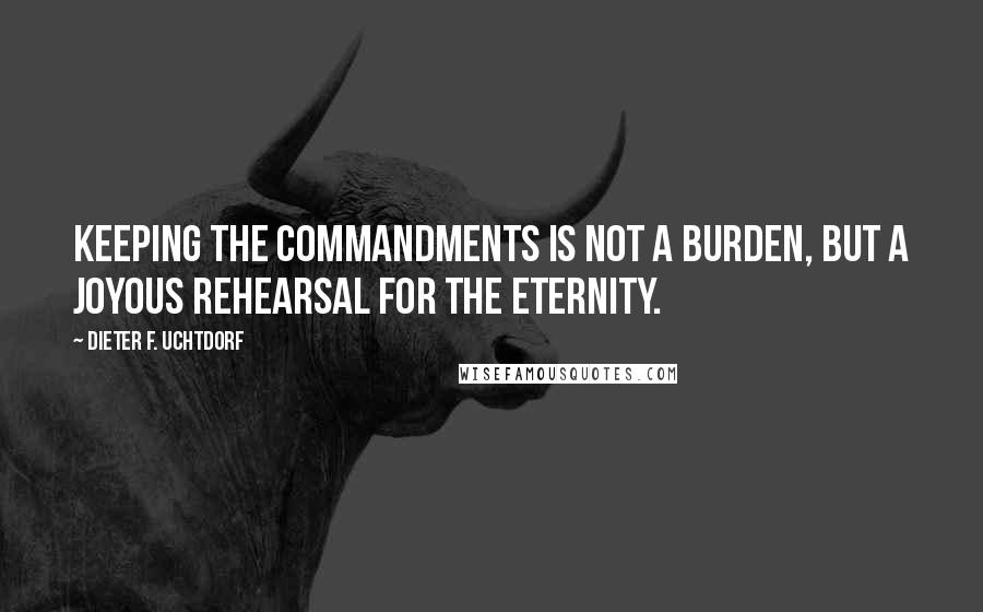 Dieter F. Uchtdorf Quotes: Keeping the commandments is not a burden, but a joyous rehearsal for the eternity.