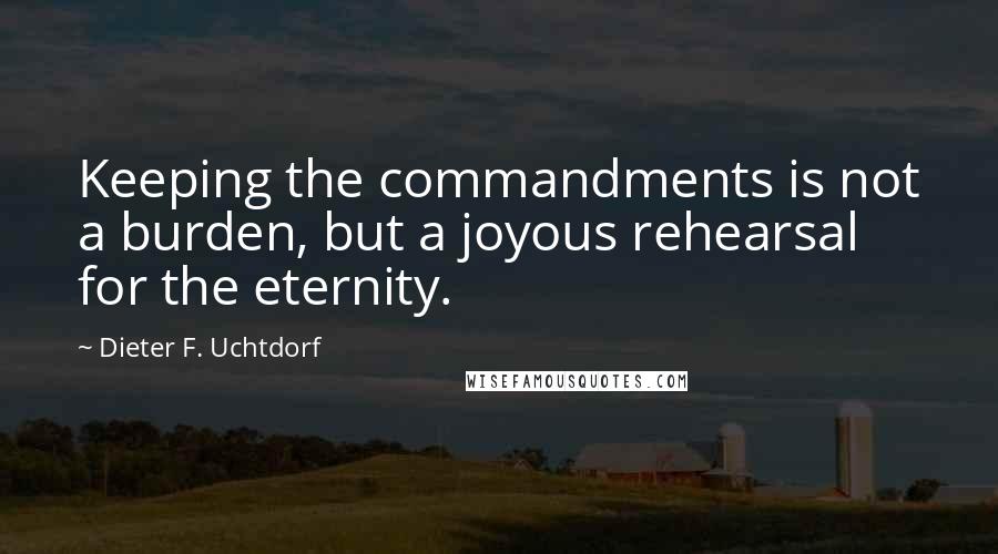 Dieter F. Uchtdorf Quotes: Keeping the commandments is not a burden, but a joyous rehearsal for the eternity.
