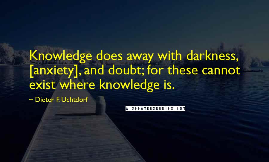 Dieter F. Uchtdorf Quotes: Knowledge does away with darkness, [anxiety], and doubt; for these cannot exist where knowledge is.