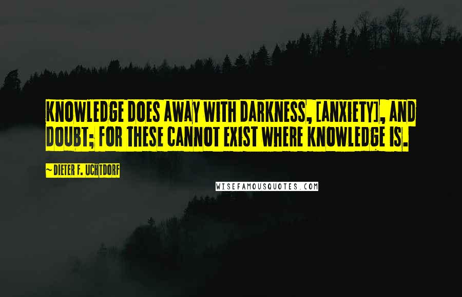 Dieter F. Uchtdorf Quotes: Knowledge does away with darkness, [anxiety], and doubt; for these cannot exist where knowledge is.
