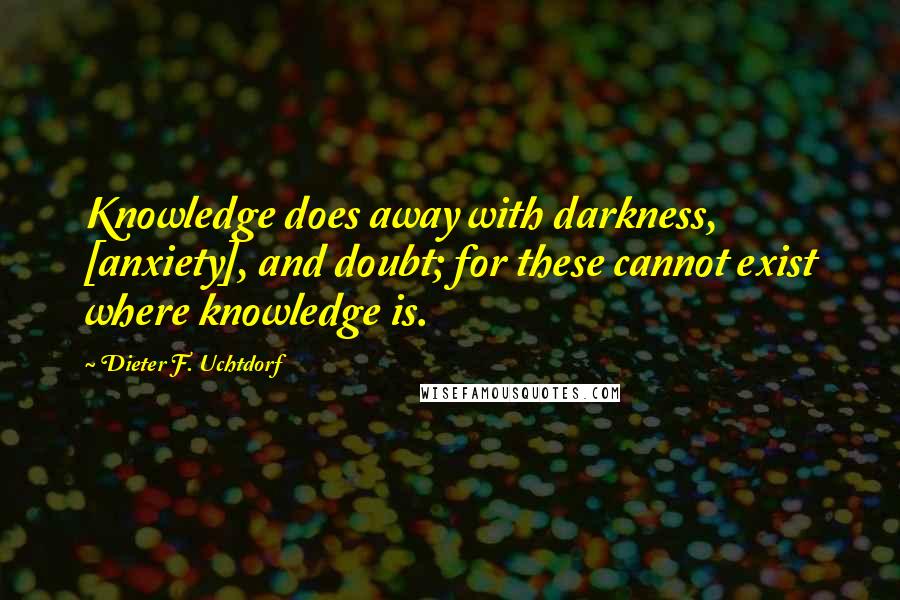 Dieter F. Uchtdorf Quotes: Knowledge does away with darkness, [anxiety], and doubt; for these cannot exist where knowledge is.