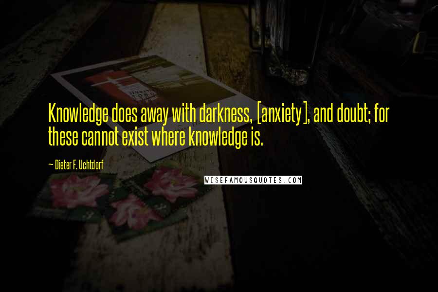 Dieter F. Uchtdorf Quotes: Knowledge does away with darkness, [anxiety], and doubt; for these cannot exist where knowledge is.