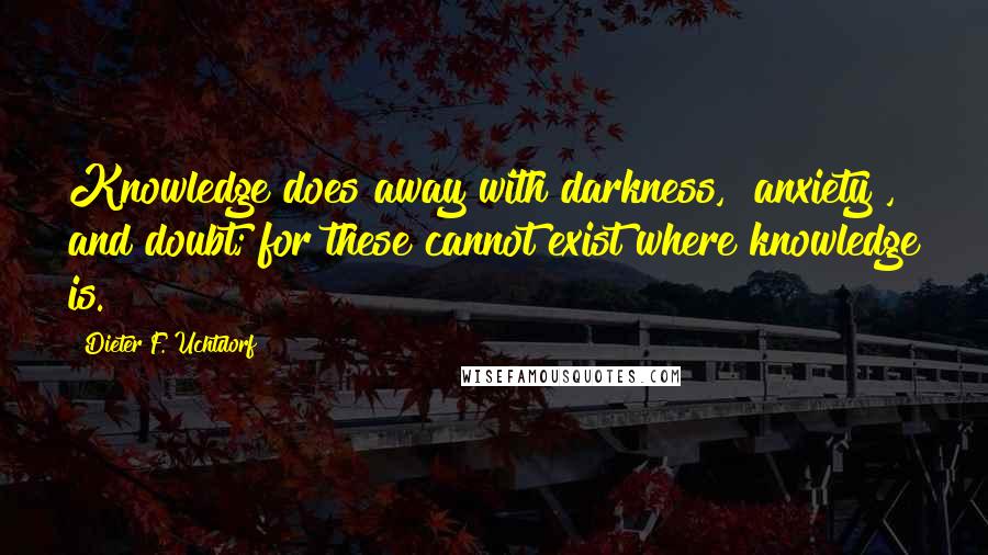 Dieter F. Uchtdorf Quotes: Knowledge does away with darkness, [anxiety], and doubt; for these cannot exist where knowledge is.