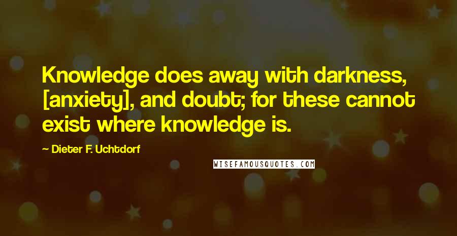 Dieter F. Uchtdorf Quotes: Knowledge does away with darkness, [anxiety], and doubt; for these cannot exist where knowledge is.