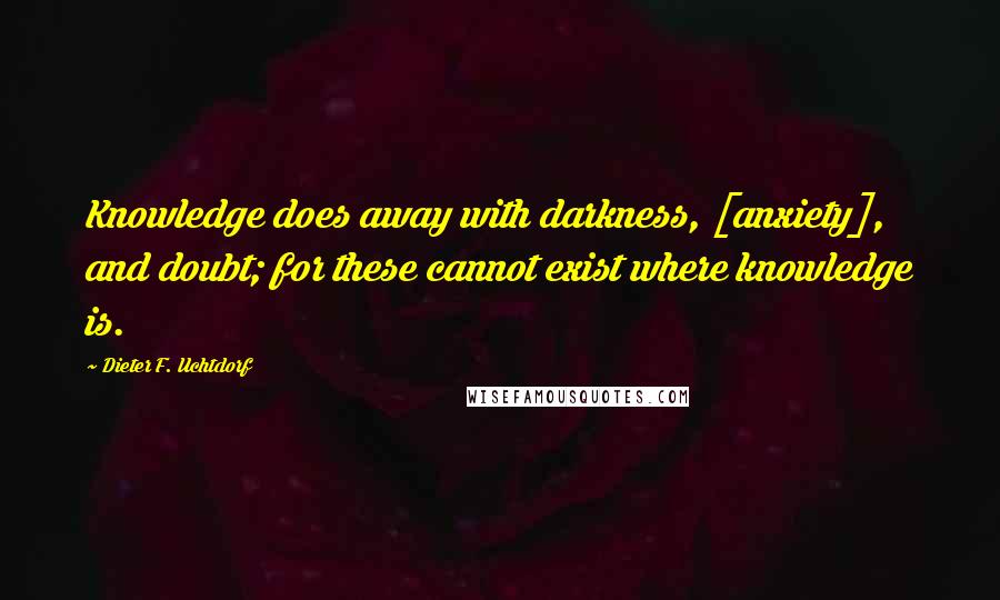 Dieter F. Uchtdorf Quotes: Knowledge does away with darkness, [anxiety], and doubt; for these cannot exist where knowledge is.