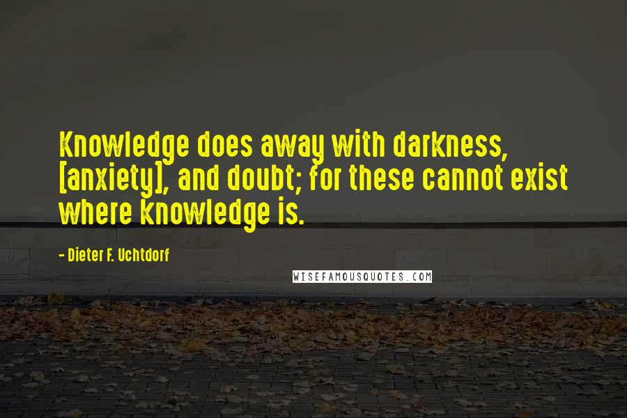 Dieter F. Uchtdorf Quotes: Knowledge does away with darkness, [anxiety], and doubt; for these cannot exist where knowledge is.