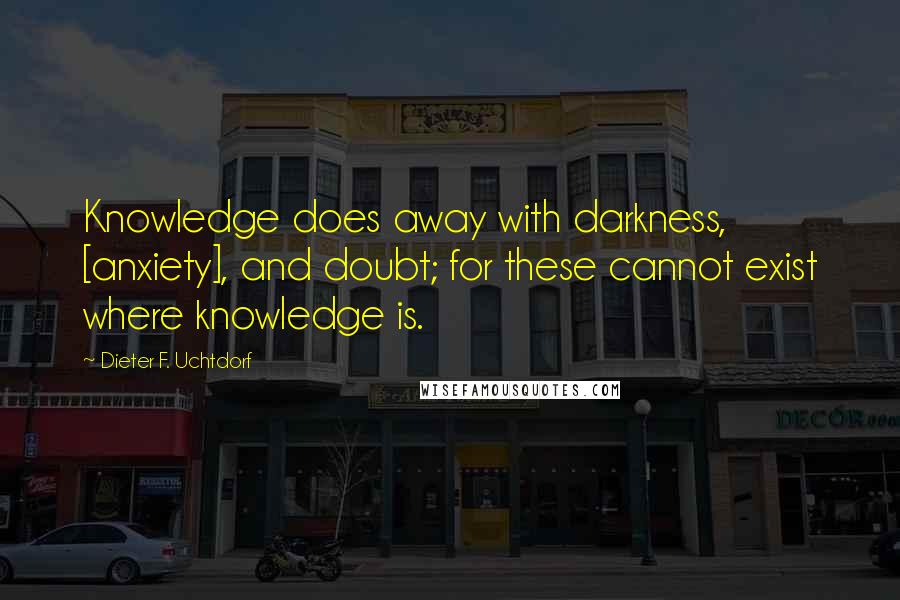 Dieter F. Uchtdorf Quotes: Knowledge does away with darkness, [anxiety], and doubt; for these cannot exist where knowledge is.